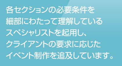 各セクションの必要条件を細部にわたって理解しているスペシャリストを起用し、クライアントの要求に応じたイベント制作を追及しています。
