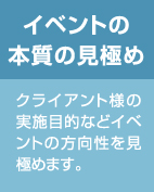 イベントの本質の見極め：クライアント様の実施目的などイベントの方向性を見極めます。