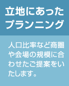 立地にあったプランニング：人口比率など商圏や会場の規模に合わせたご提案をいたします。