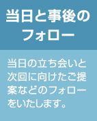 当日と事後のフォロー：当日の立ち会いと次回に向けたご提案などのフォローをいたします。